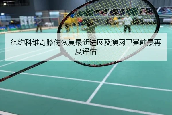 德约科维奇膝伤恢复最新进展及澳网卫冕前景再度评估