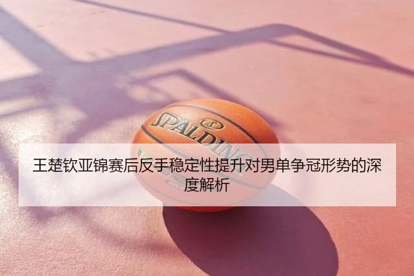 王楚钦亚锦赛后反手稳定性提升对男单争冠形势的深度解析