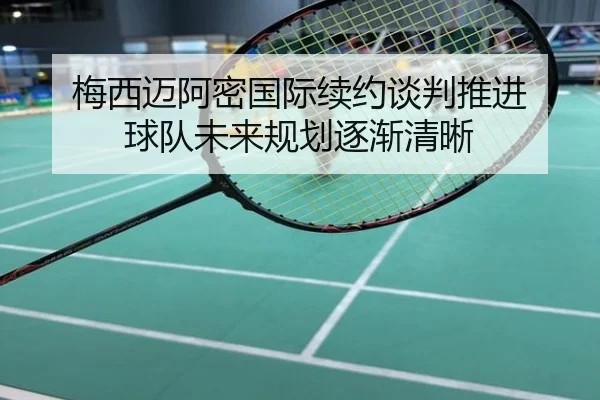 梅西迈阿密国际续约谈判推进 球队未来规划逐渐清晰