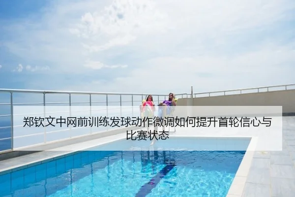 郑钦文中网前训练发球动作微调如何提升首轮信心与比赛状态